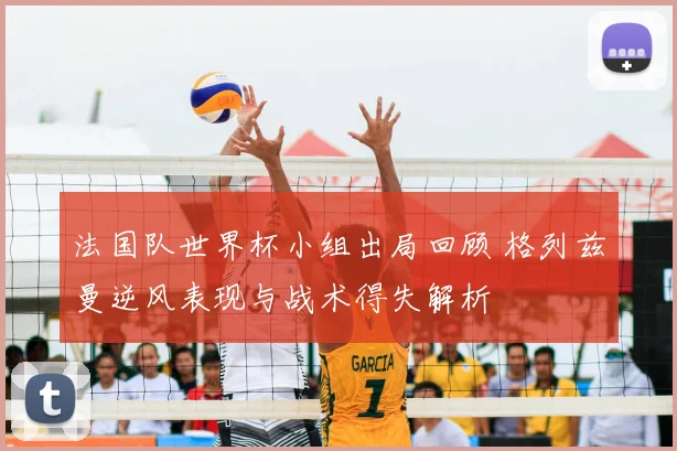 法国队世界杯小组出局回顾 格列兹曼逆风表现与战术得失解析