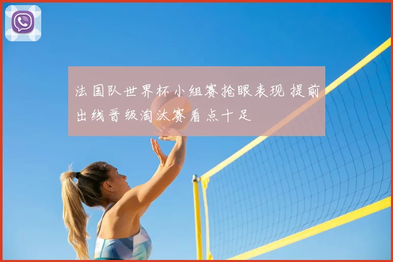 法国队世界杯小组赛抢眼表现 提前出线晋级淘汰赛看点十足