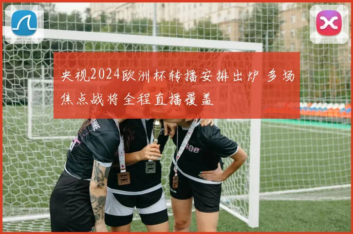 央视2024欧洲杯转播安排出炉 多场焦点战将全程直播覆盖