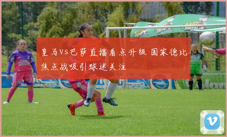 皇马vs巴萨直播看点升级 国家德比焦点战吸引球迷关注