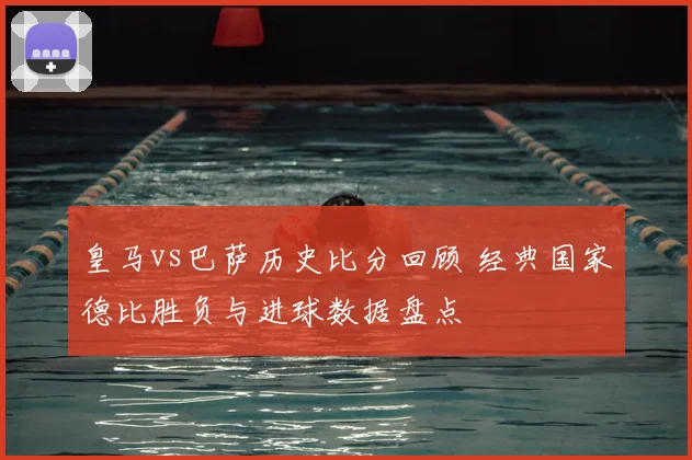 皇马vs巴萨历史比分回顾 经典国家德比胜负与进球数据盘点