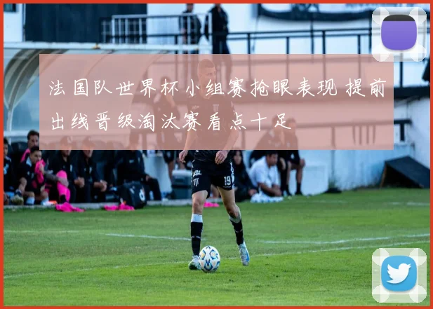 法国队世界杯小组赛抢眼表现 提前出线晋级淘汰赛看点十足