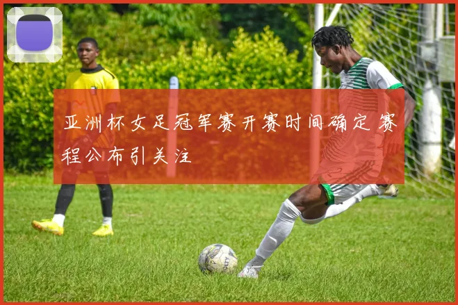亚洲杯女足冠军赛开赛时间确定 赛程公布引关注