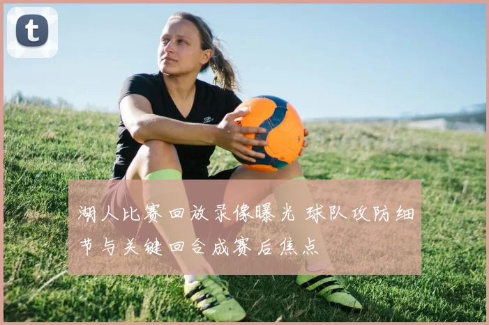 湖人比赛回放录像曝光 球队攻防细节与关键回合成赛后焦点