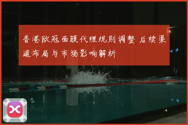 香港欧冠面膜代理规则调整 后续渠道布局与市场影响解析