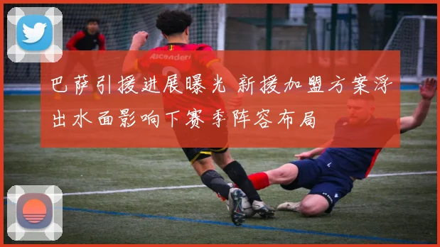 巴萨引援进展曝光 新援加盟方案浮出水面影响下赛季阵容布局