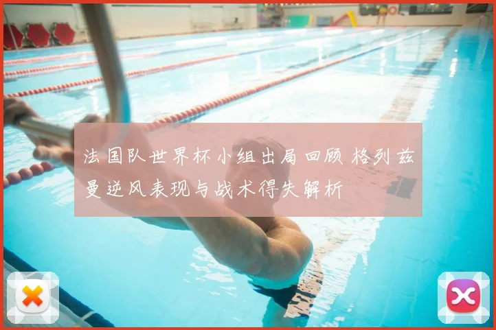 法国队世界杯小组出局回顾 格列兹曼逆风表现与战术得失解析
