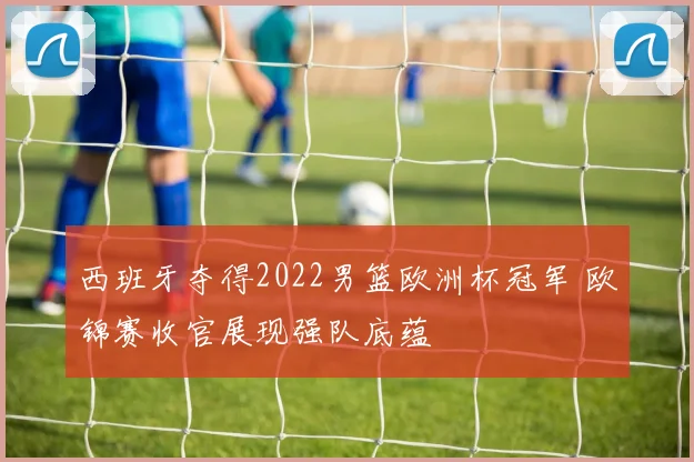 西班牙夺得2022男篮欧洲杯冠军 欧锦赛收官展现强队底蕴