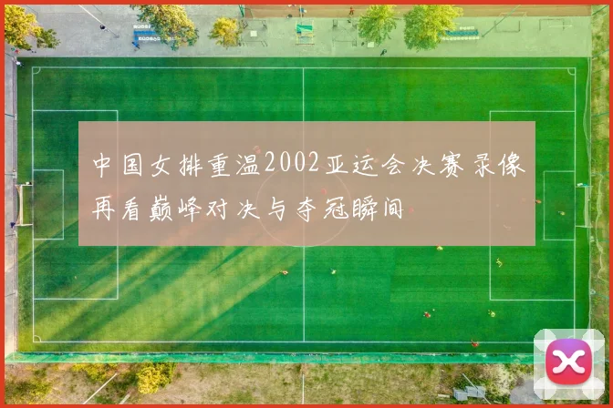 中国女排重温2002亚运会决赛录像再看巅峰对决与夺冠瞬间