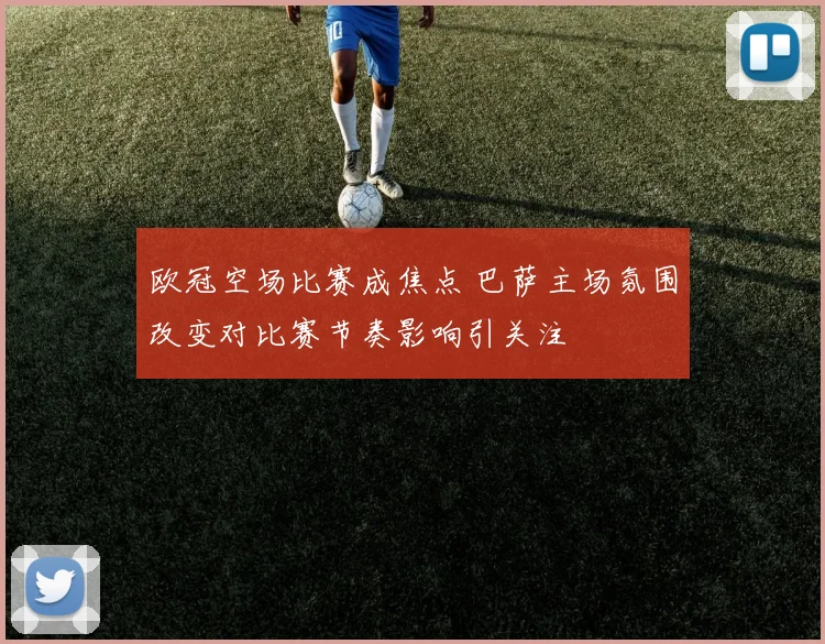 欧冠空场比赛成焦点 巴萨主场氛围改变对比赛节奏影响引关注