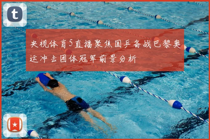 央视体育5直播聚焦国乒备战巴黎奥运冲击团体冠军前景分析