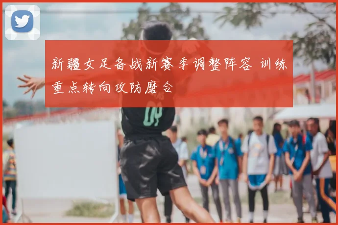 新疆女足备战新赛季调整阵容 训练重点转向攻防磨合