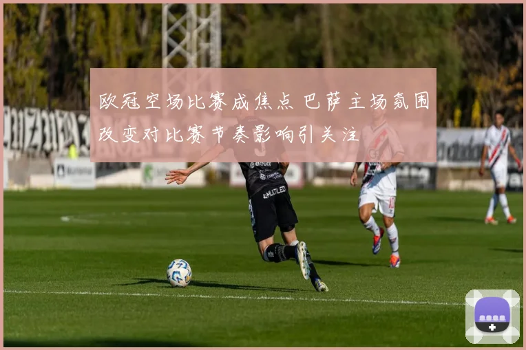 欧冠空场比赛成焦点 巴萨主场氛围改变对比赛节奏影响引关注