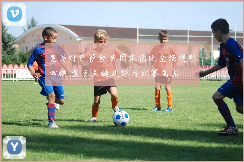 皇马对巴萨经典国家德比全场视频回顾 盘点关键进球与比赛高光