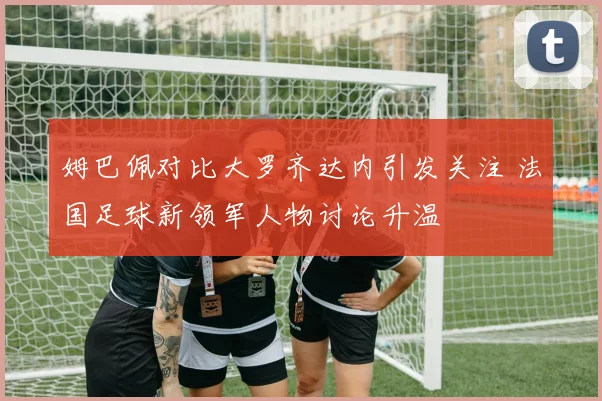 姆巴佩对比大罗齐达内引发关注 法国足球新领军人物讨论升温