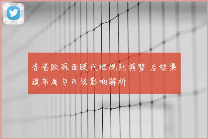 香港欧冠面膜代理规则调整 后续渠道布局与市场影响解析