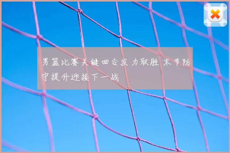 男篮比赛关键回合发力取胜 末节防守提升迎接下一战