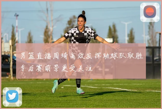 男篮直播周琦高效发挥助球队取胜季后赛前景更受关注