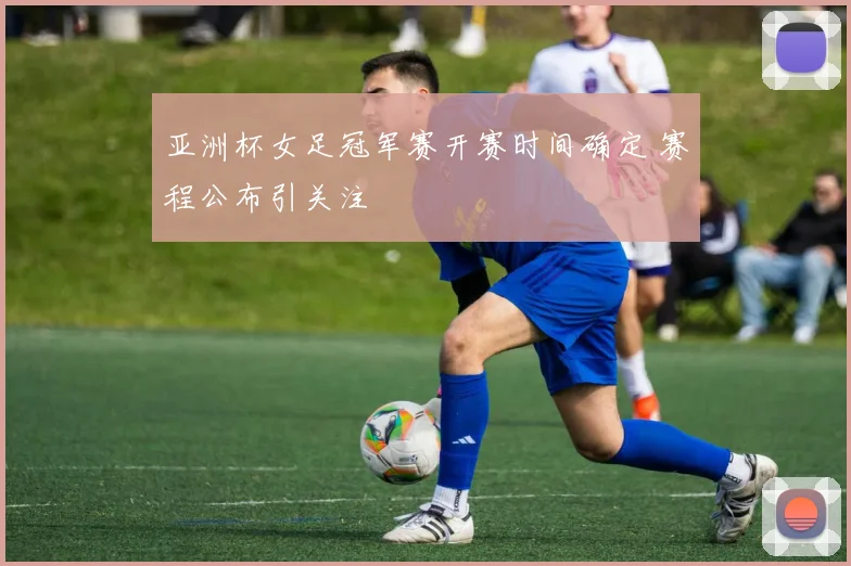亚洲杯女足冠军赛开赛时间确定 赛程公布引关注
