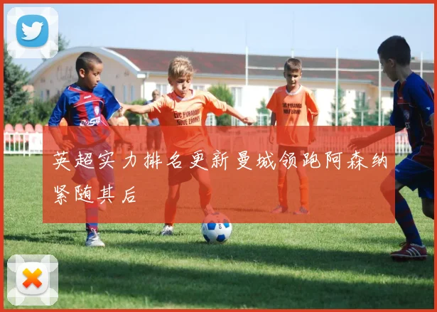 英超实力排名更新曼城领跑阿森纳紧随其后