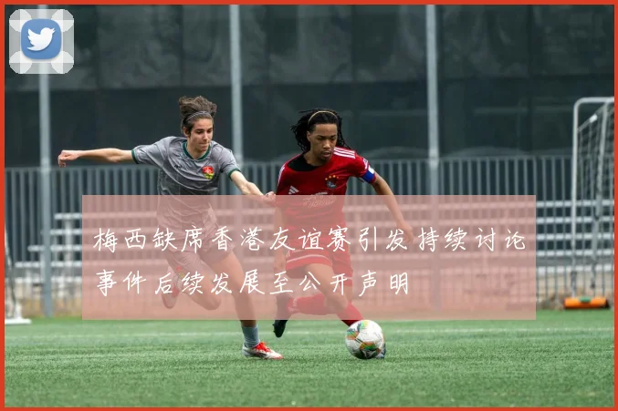 梅西缺席香港友谊赛引发持续讨论事件后续发展至公开声明
