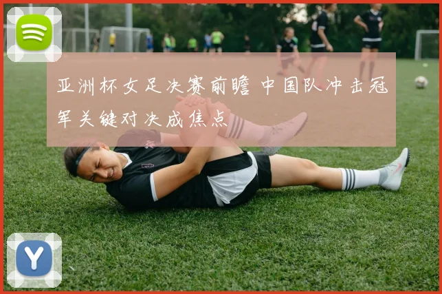 亚洲杯女足决赛前瞻 中国队冲击冠军关键对决成焦点