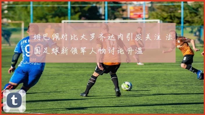 姆巴佩对比大罗齐达内引发关注 法国足球新领军人物讨论升温