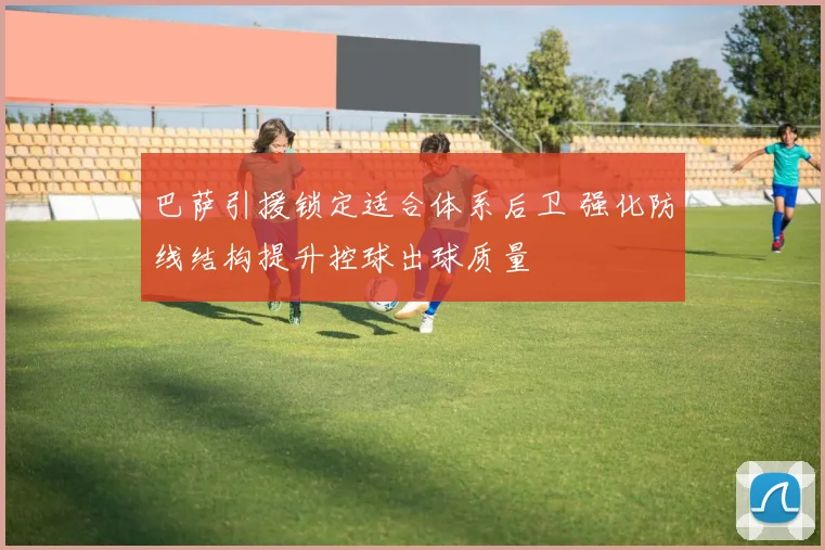 巴萨引援锁定适合体系后卫 强化防线结构提升控球出球质量